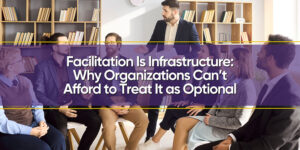 Facilitation Is Infrastructure: Why Organizations Can’t Afford to Treat It as Optional